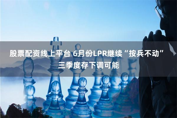 股票配资线上平台 6月份LPR继续“按兵不动” 三季度存下调可能