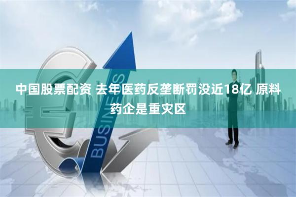 中国股票配资 去年医药反垄断罚没近18亿 原料药企是重灾区