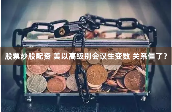 股票炒股配资 美以高级别会议生变数 关系僵了？