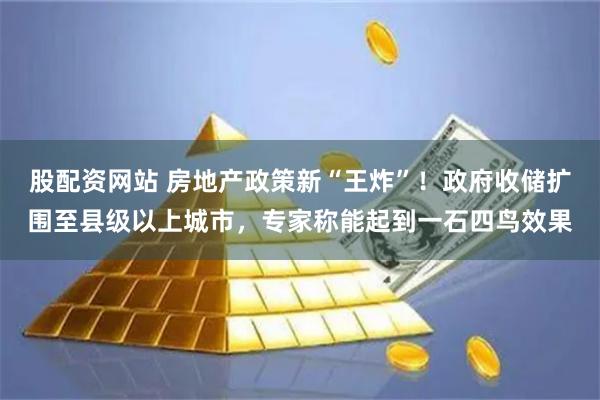 股配资网站 房地产政策新“王炸”！政府收储扩围至县级以上城市，专家称能起到一石四鸟效果