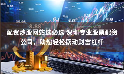 配资炒股网站选必选 深圳专业股票配资公司，助您轻松撬动财富杠杆