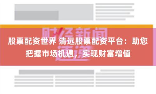 股票配资世界 清远股票配资平台：助您把握市场机遇，实现财富增值
