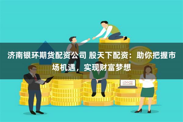 济南银环期货配资公司 股天下配资：助你把握市场机遇，实现财富梦想