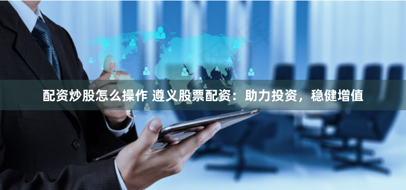 配资炒股怎么操作 遵义股票配资：助力投资，稳健增值