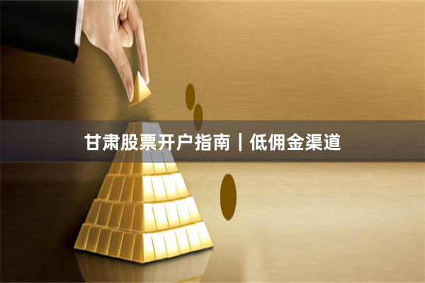 甘肃股票开户指南｜低佣金渠道